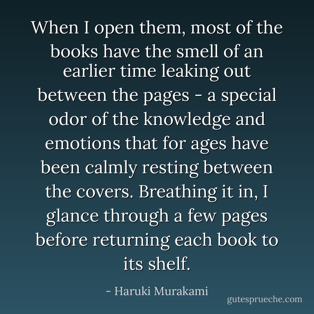When I open them, most of the books have the smell of an earlier time leaking out between the pages - a special odor of the knowledge and emotions that for ages have been calmly resting between the covers. Breathing it in, I glance through a few pages before returning each book to its shelf. - Haruki Murakami