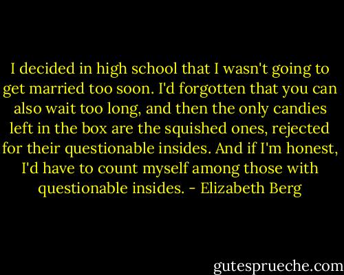 I decided in high school that I wasn't going to get married too soon. I'd forgotten that you can also wait too long, and then the only candies left in the box are the squished ones, rejected for their questionable insides. And if I'm honest, I'd have to count myself among those with questionable insides. - Elizabeth Berg