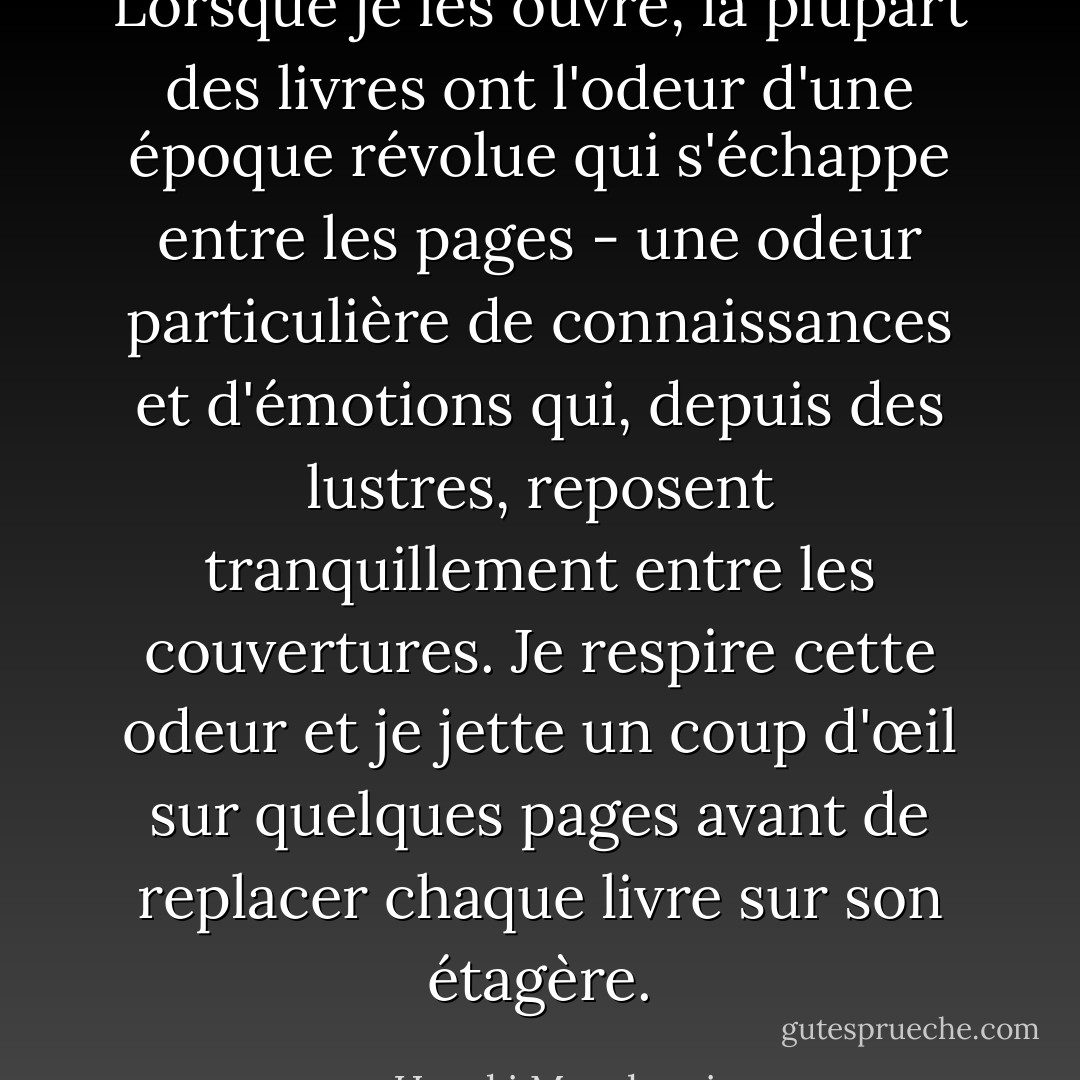 Lorsque je les ouvre, la plupart des livres ont l'odeur d'une époque révolue qui s'échappe entre les pages - une odeur particulière de connaissances et d'émotions qui, depuis des lustres, reposent tranquillement entre les couvertures. Je respire cette odeur et je jette un coup d'œil sur quelques pages avant de replacer chaque livre sur son étagère. - Haruki Murakami