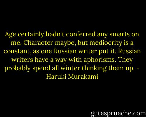 Age certainly hadn't conferred any smarts on me. Character maybe, but mediocrity is a constant, as one Russian writer put it. Russian writers have a way with aphorisms. They probably spend all winter thinking them up. - Haruki Murakami