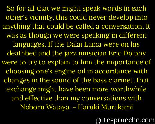 So for all that we might speak words in each other's vicinity, this could never develop into anything that could be called a conversation. It was as though we were speaking in different languages. If the Dalai Lama were on his deathbed and the jazz musician Eric Dolphy were to try to explain to him the importance of choosing one's engine oil in accordance with changes in the sound of the bass clarinet, that exchange might have been more worthwhile and effective than my conversations with Noboru Wataya. - Haruki Murakami