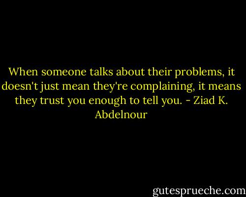 When someone talks about their problems, it doesn't just mean they're complaining, it means they trust you enough to tell you. - Ziad K. Abdelnour