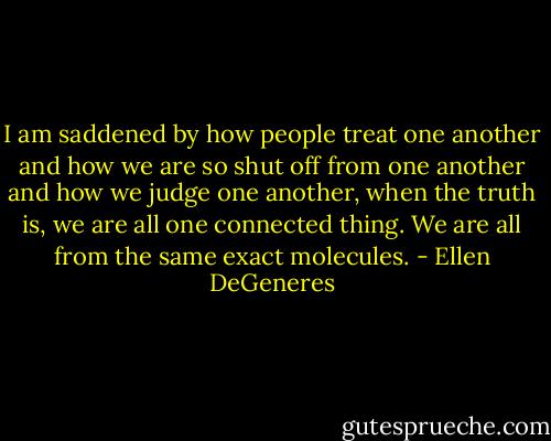 I am saddened by how people treat one another and how we are so shut off from one another and how we judge one another, when the truth is, we are all one connected thing. We are all from the same exact molecules. - Ellen DeGeneres