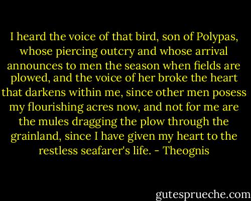 I heard the voice of that bird, son of Polypas, whose piercing outcry<br />and whose arrival announces to men the season when fields<br />are plowed, and the voice of her broke the heart that darkens within me,<br />since other men posess my flourishing acres now,<br />and not for me are the mules dragging the plow through the grainland,<br />since I have given my heart to the restless seafarer's life. - Theognis