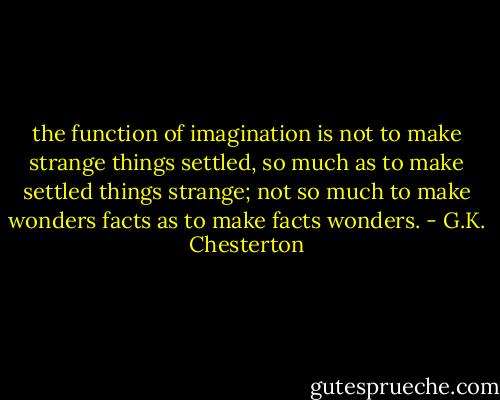 the function of imagination is not to make strange things settled, so much as to make settled things strange; not so much to make wonders facts as to make facts wonders. - G.K. Chesterton