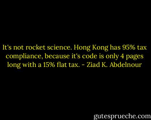 It's not rocket science. Hong Kong has 95% tax compliance, because it's code is only 4 pages long with a 15% flat tax. - Ziad K. Abdelnour