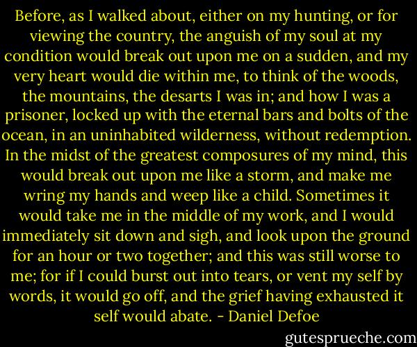 Before, as I walked about, either on my hunting, or for viewing the country, the anguish of my soul at my condition would break out upon me on a sudden, and my very heart would die within me, to think of the woods, the mountains, the desarts I was in; and how I was a prisoner, locked up with the eternal bars and bolts of the ocean, in an uninhabited wilderness, without redemption. In the midst of the greatest composures of my mind, this would break out upon me like a storm, and make me wring my hands and weep like a child. Sometimes it would take me in the middle of my work, and I would immediately sit down and sigh, and look upon the ground for an hour or two together; and this was still worse to me; for if I could burst out into tears, or vent my self by words, it would go off, and the grief having exhausted it self would abate. - Daniel Defoe