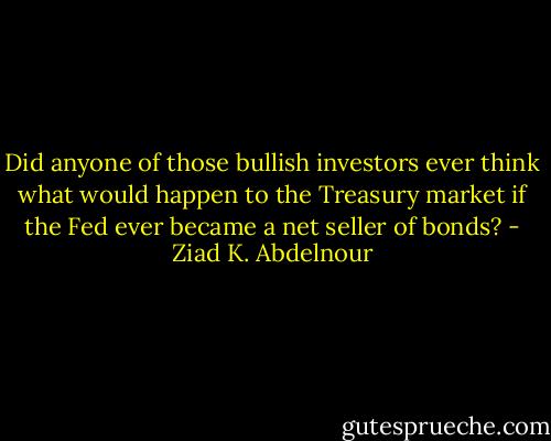 Did anyone of those bullish investors ever think what would happen to the Treasury market if the Fed ever became a net seller of bonds? - Ziad K. Abdelnour