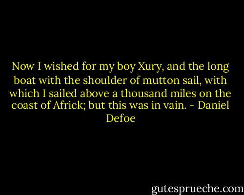 Now I wished for my boy Xury, and the long boat with the shoulder of mutton sail, with which I sailed above a thousand miles on the coast of Africk; but this was in vain. - Daniel Defoe