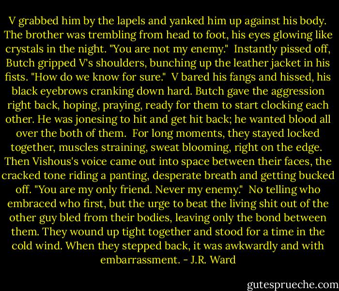 V grabbed him by the lapels and yanked him up against his body. The brother was trembling from head to foot, his eyes glowing like crystals in the night. "You are not my enemy."<br /><br />Instantly pissed off, Butch gripped V's shoulders, bunching up the leather jacket in his fists. "How do we know for sure."<br /><br />V bared his fangs and hissed, his black eyebrows cranking down hard. Butch gave the aggression right back, hoping, praying, ready for them to start clocking each other. He was jonesing to hit and get hit back; he wanted blood all over the both of them.<br /><br />For long moments, they stayed locked together, muscles straining, sweat blooming, right on the edge.<br /><br />Then Vishous's voice came out into space between their faces, the cracked tone riding a panting, desperate breath and getting bucked off. "You are my only friend. Never my enemy."<br /><br />No telling who embraced who first, but the urge to beat the living shit out of the other guy bled from their bodies, leaving only the bond between them. They wound up tight together and stood for a time in the cold wind. When they stepped back, it was awkwardly and with embarrassment. - J.R. Ward