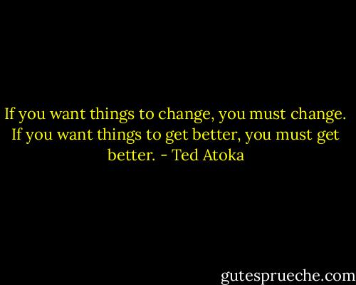 If you want things to change, you must change. If you want things to get better, you must get better. - Ted Atoka