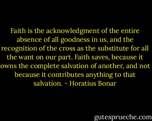 Faith is the acknowledgment of the entire absence of all goodness in us, and the recognition of the cross as the substitute for all the want on our part. Faith saves, because it owns the complete salvation of another, and not because it contributes anything to that salvation. - Horatius Bonar