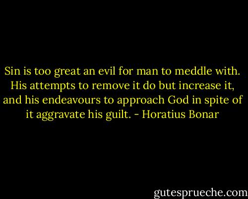 Sin is too great an evil for man to meddle with. His attempts to remove it do but increase it, and his endeavours to approach God in spite of it aggravate his guilt. - Horatius Bonar