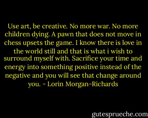 Use art, be creative. No more war. No more children dying. A pawn that does not move in chess upsets the game. I know there is love in the world still and that is what i wish to surround myself with. Sacrifice your time and energy into something positive instead of the negative and you will see that change around you. - Lorin Morgan-Richards