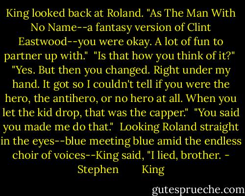 King looked back at Roland. "As The Man With No Name--a fantasy version of Clint Eastwood--you were okay. A lot of fun to partner up with."<br /><br />"Is that how you think of it?"<br /><br />"Yes. But then you changed. Right under my hand. It got so I couldn't tell if you were the hero, the antihero, or no hero at all. When you let the kid drop, that was the capper."<br /><br />"You said you made me do that."<br /><br />Looking Roland straight in the eyes--blue meeting blue amid the endless choir of voices--King said, "I lied, brother. - Stephen        King