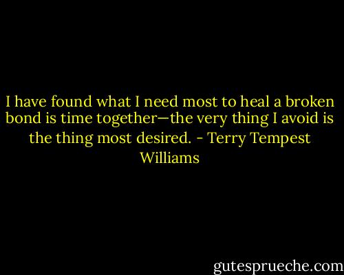 I have found what I need most to heal a broken bond is time together—the very thing I avoid is the thing most desired. - Terry Tempest Williams