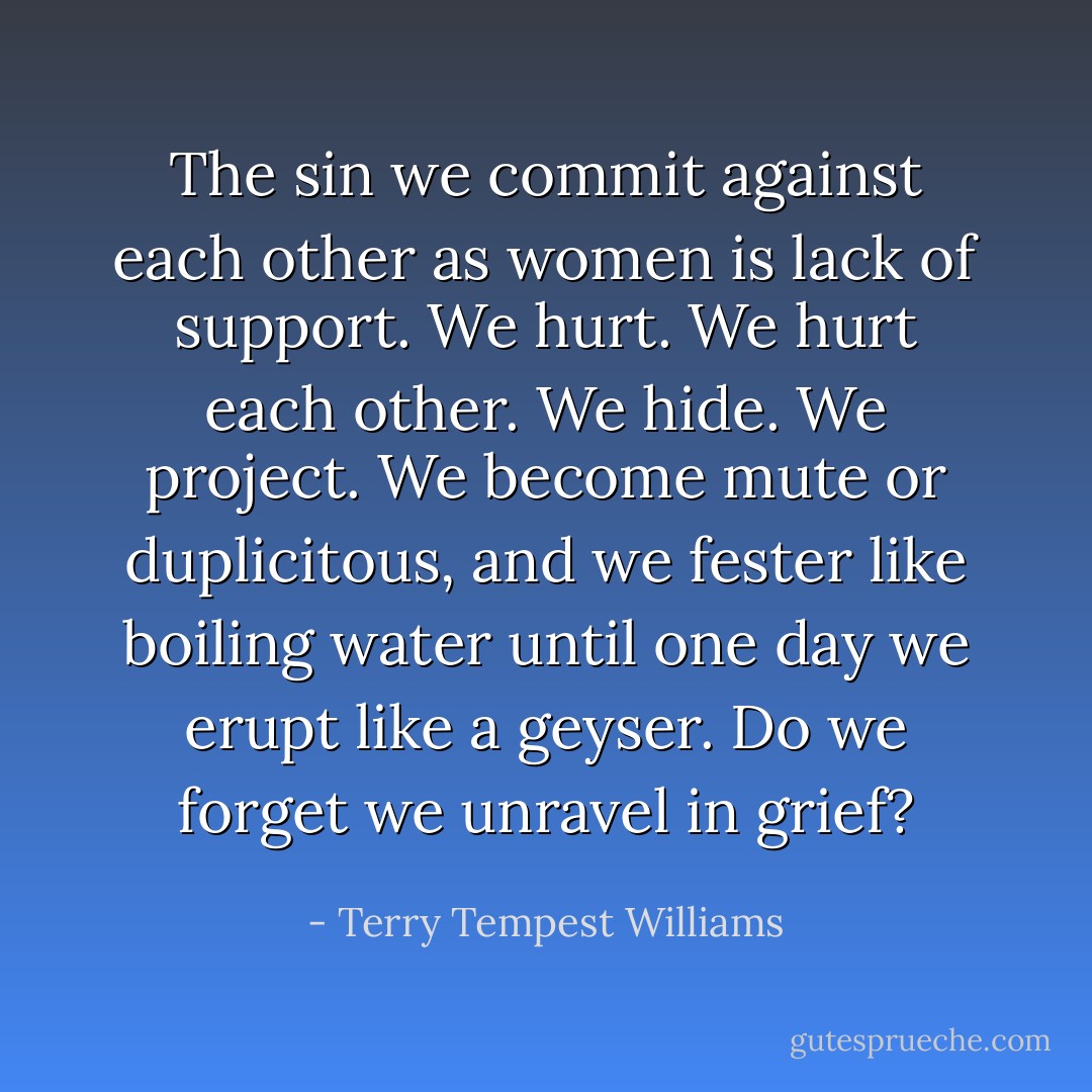 The sin we commit against each other as women is lack of support. We hurt. We hurt each other. We hide. We project. We become mute or duplicitous, and we fester like boiling water until one day we erupt like a geyser. Do we forget we unravel in grief? - Terry Tempest Williams