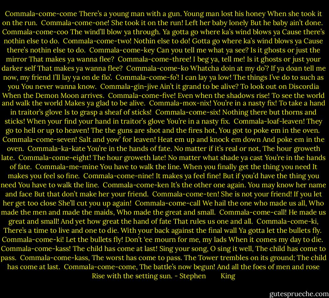 Commala-come-come<br />There’s a young man with a gun.<br />Young man lost his honey<br />When she took it on the run.<br /><br />Commala-come-one!<br />She took it on the run!<br />Left her baby lonely<br />But he baby ain’t done.<br /><br />Commala-come-coo<br />The wind’ll blow ya through.<br />Ya gotta go where ka’s wind blows ya<br />Cause there’s nothin else to do.<br /><br />Commala-come-two!<br />Nothin else to do!<br />Gotta go where ka’s wind blows ya<br />Cause there’s nothin else to do.<br /><br />Commala-come-key<br />Can you tell me what ya see?<br />Is it ghosts or just the mirror<br />That makes ya wanna flee?<br /><br />Commala-come-three!<br />I beg ya, tell me!<br />Is it ghosts or just your darker self<br />That makes ya wanna flee?<br /><br />Commala-come-ko<br />Whatcha doin at my do’?<br />If ya doan tell me now, my friend<br />I’ll lay ya on de flo’.<br /><br />Commala-come-fo’!<br />I can lay ya low!<br />The things I’ve do to such as you<br />You never wanna know.<br /><br />Commala-gin-jive<br />Ain’t it grand to be alive?<br />To look out on Discordia<br />When the Demon Moon arrives.<br /><br />Commala-come-five!<br />Even when the shadows rise!<br />To see the world and walk the world<br />Makes ya glad to be alive.<br /><br />Commala-mox-nix!<br />You’re in a nasty fix!<br />To take a hand in traitor’s glove<br />Is to grasp a sheaf of sticks!<br /><br />Commala-come-six!<br />Nothing there but thorns and sticks!<br />When your find your hand in traitor’s glove<br />You’re in a nasty fix.<br /><br />Commala-loaf-leaven!<br />They go to hell or up to heaven!<br />The the guns are shot and the fires hot,<br />You got to poke em in the oven.<br /><br />Commala-come-seven!<br />Salt and yow’ for leaven!<br />Heat em up and knock em down<br />And poke em in the oven.<br /><br />Commala-ka-kate<br />You’re in the hands of fate.<br />No matter if it’s real or not,<br />The hour groweth late.<br /><br />Commala-come-eight!<br />The hour groweth late!<br />No matter what shade ya cast<br />You’re in the hands of fate.<br /><br />Commala-me-mine<br />You have to walk the line.<br />When you finally get the thing you need<br />It makes you feel so fine.<br /><br />Commala-come-nine!<br />It makes ya feel fine!<br />But if you’d have the thing you need<br />You have to walk the line.<br /><br />Commala-come-ken<br />It’s the other one again.<br />You may know her name and face<br />But that don’t make her your friend.<br /><br />Commala-come-ten!<br />She is not your friend!<br />If you let her get too close<br />She’ll cut you up again!<br /><br />Commala-come-call<br />We hail the one who made us all,<br />Who made the men and made the maids,<br />Who made the great and small.<br /><br />Commala-come-call!<br />He made us great and small!<br />And yet how great the hand of fate<br />That rules us one and all.<br /><br />Commala-come-ki,<br />There’s a time to live and one to die.<br />With your back against the final wall<br />Ya gotta let the bullets fly.<br /><br />Commala-come-ki!<br />Let the bullets fly!<br />Don’t ‘ee mourn for me, my lads<br />When it comes my day to die.<br /><br />Commala-come-kass!<br />The child has come at last!<br />Sing your song, O sing it well,<br />The child has come to pass.<br /><br />Commala-come-kass,<br />The worst has come to pass.<br />The Tower trembles on its ground;<br />The child has come at last.<br /><br />Commala-come-come,<br />The battle’s now begun!<br />And all the foes of men and rose<br />Rise with the setting sun. - Stephen        King