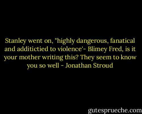 Stanley went on, "highly dangerous, fanatical and additictied to violence'- Blimey Fred, is it your mother writing this? They seem to know you so well - Jonathan Stroud