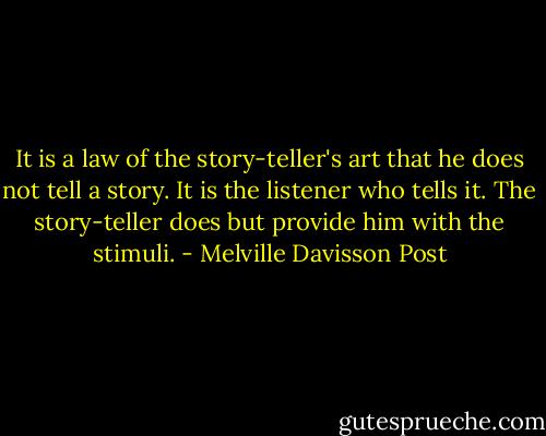 It is a law of the story-teller's art that he does not tell a story. It is the listener who tells it. The story-teller does but provide him with the stimuli. - Melville Davisson Post