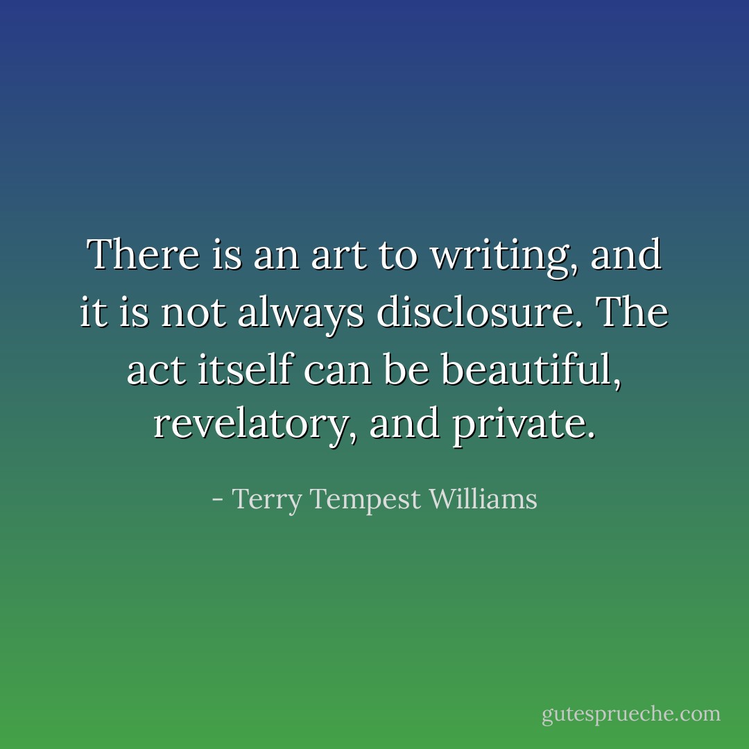There is an art to writing, and it is not always disclosure. The act itself can be beautiful, revelatory, and private. - Terry Tempest Williams
