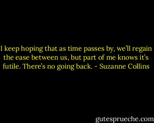 I keep hoping that as time passes by, we’ll regain the ease between us, but part of me knows it’s futile. There’s no going back. - Suzanne Collins