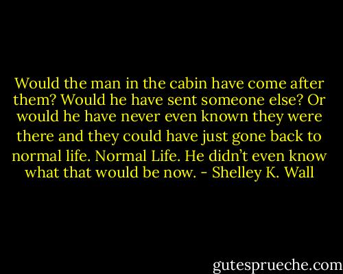 Would the man in the cabin have come after them? Would he have sent someone else? Or would he have never even known they were there and they could have just gone back to normal life.<br />Normal Life. He didn’t even know what that would be now. - Shelley K. Wall