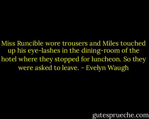 Miss Runcible wore trousers and Miles touched up his eye-lashes in the dining-room of the hotel where they stopped for luncheon. So they were asked to leave. - Evelyn Waugh
