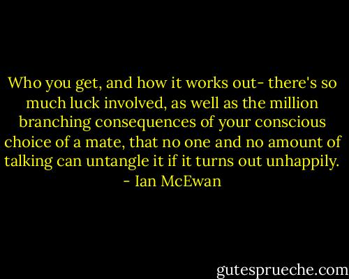 Who you get, and how it works out- there's so much luck involved, as well as the million branching consequences of your conscious choice of a mate, that no one and no amount of talking can untangle it if it turns out unhappily. - Ian McEwan