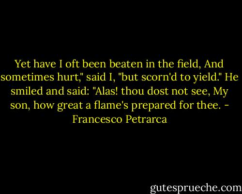 Yet have I oft been beaten in the field, And sometimes hurt," said I, "but scorn'd to yield." He smiled and said: "Alas! thou dost not see, My son, how great a flame's prepared for thee. - Francesco Petrarca