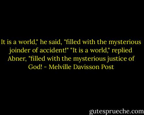 It is a world," he said, "filled with the mysterious joinder of accident!"<br />"It is a world," replied Abner, "filled with the mysterious justice of God! - Melville Davisson Post