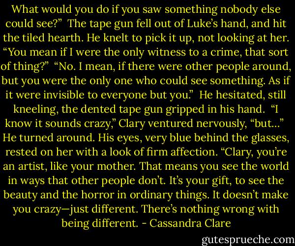 What would you do if you saw something nobody else could see?”<br /><br />The tape gun fell out of Luke’s hand, and hit the tiled hearth. He knelt to pick it up, not looking at her. “You mean if I were the only witness to a crime, that sort of thing?”<br /><br />“No. I mean, if there were other people around, but you were the only one who could see something. As if it were invisible to everyone but you.”<br /><br />He hesitated, still kneeling, the dented tape gun gripped in his hand.<br /><br />“I know it sounds crazy,” Clary ventured nervously, “but…”<br /><br />He turned around. His eyes, very blue behind the glasses, rested on her with a look of firm affection. “Clary, you’re an artist, like your mother. That means you see the world in ways that other people don’t. It’s your gift, to see the beauty and the horror in ordinary things. It doesn’t make you crazy—just different. There’s nothing wrong with being different. - Cassandra Clare