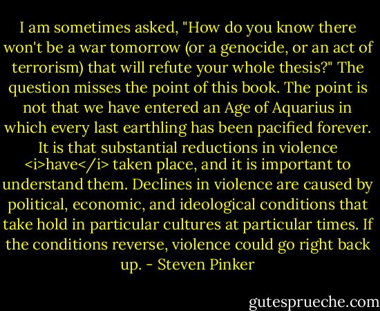 I am sometimes asked, "How do you know there won't be a war tomorrow (or a genocide, or an act of terrorism) that will refute your whole thesis?" The question misses the point of this book. The point is not that we have entered an Age of Aquarius in which every last earthling has been pacified forever. It is that substantial reductions in violence <i>have</i> taken place, and it is important to understand them. Declines in violence are caused by political, economic, and ideological conditions that take hold in particular cultures at particular times. If the conditions reverse, violence could go right back up. - Steven Pinker
