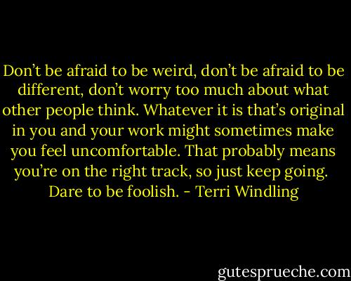 Don’t be afraid to be weird, don’t be afraid to be different, don’t worry too much about what other people think. Whatever it is that’s original in you and your work might sometimes make you feel uncomfortable. That probably means you’re on the right track, so just keep going.<br /><br />Dare to be foolish. - Terri Windling