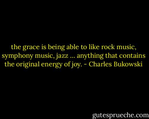 the grace is being able to like rock music,<br />symphony music, jazz …<br />anything that contains the original energy of<br />joy. - Charles Bukowski