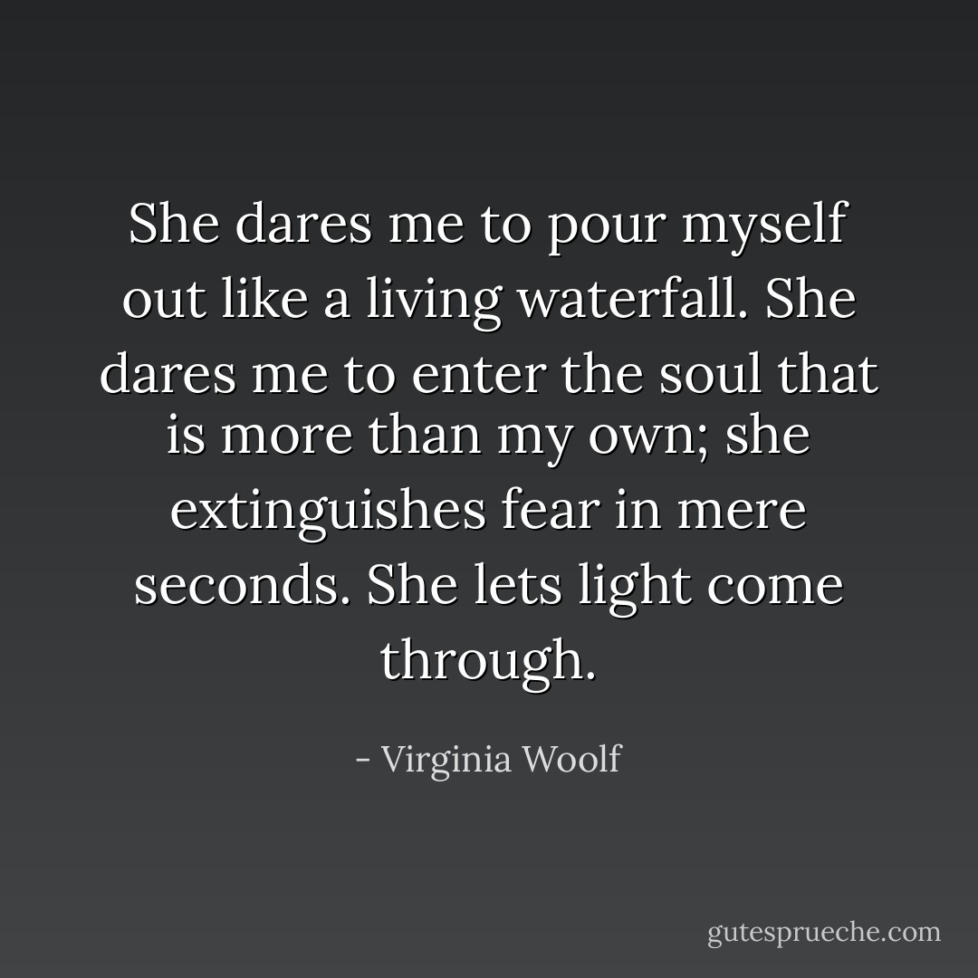 She dares me to pour myself out like a living waterfall. She dares me to enter the soul that is more than my own; she extinguishes fear in mere seconds. She lets light come through. - Virginia Woolf