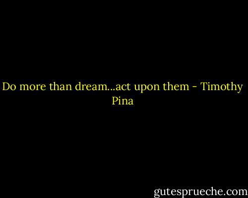 Do more than dream...act upon them - Timothy Pina