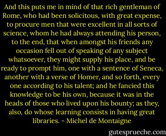 And this puts me in mind of that rich gentleman of Rome, who had been solicitous, with great expense, to procure men that were excellent in all sorts of science, whom he had always attending his person, to the end, that when amongst his friends any occasion fell out of speaking of any subject whatsoever, they might supply his place, and be ready to prompt him, one with a sentence of Seneca, another with a verse of Homer, and so forth, every one according to his talent; and he fancied this knowledge to be his own, because it was in the heads of those who lived upon his bounty; as they, also, do whose learning consists in having great libraries. - Michel de Montaigne