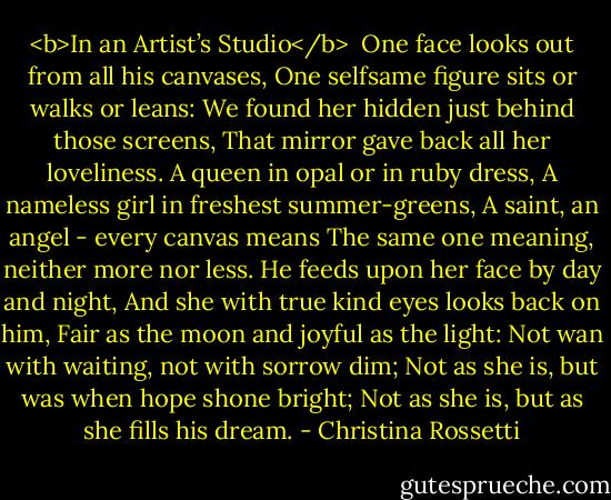 <b>In an Artist’s Studio</b><br /><br />One face looks out from all his canvases,<br />One selfsame figure sits or walks or leans:<br />We found her hidden just behind those screens,<br />That mirror gave back all her loveliness.<br />A queen in opal or in ruby dress,<br />A nameless girl in freshest summer-greens,<br />A saint, an angel - every canvas means<br />The same one meaning, neither more nor less.<br />He feeds upon her face by day and night,<br />And she with true kind eyes looks back on him,<br />Fair as the moon and joyful as the light:<br />Not wan with waiting, not with sorrow dim;<br />Not as she is, but was when hope shone bright;<br />Not as she is, but as she fills his dream. - Christina Rossetti
