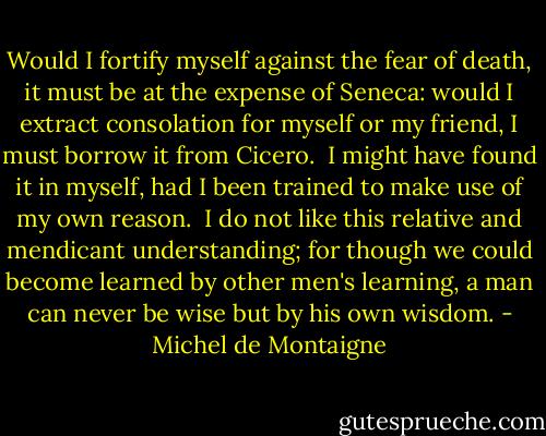 Would I fortify myself against the fear of death, it must be at the expense of Seneca: would I extract consolation for myself or my friend, I must borrow it from Cicero.  I might have found it in myself, had I been trained to make use of my own reason.  I do not like this relative and mendicant understanding; for though we could become learned by other men's learning, a man can never be wise but by his own wisdom. - Michel de Montaigne