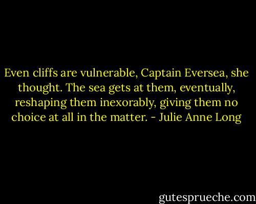 Even cliffs are vulnerable, Captain Eversea, she thought. The sea gets at them, eventually, reshaping them inexorably, giving them no choice at all in the matter. - Julie Anne Long