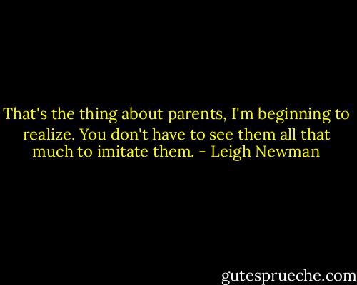 That's the thing about parents, I'm beginning to realize. You don't have to see them all that much to imitate them. - Leigh Newman