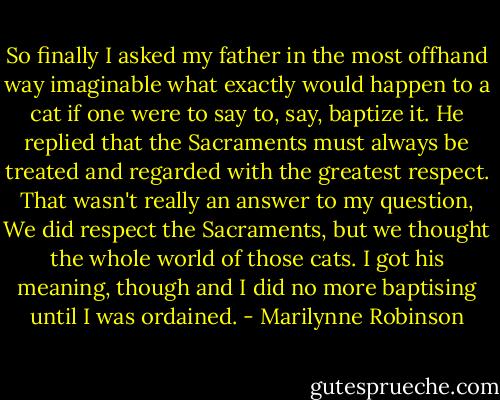 So finally I asked my father in the most offhand way imaginable what exactly would happen to a cat if one were to say to, say, baptize it. He replied that the Sacraments must always be treated and regarded with the greatest respect. That wasn't really an answer to my question, We did respect the Sacraments, but we thought the whole world of those cats. I got his meaning, though and I did no more baptising until I was ordained. - Marilynne Robinson