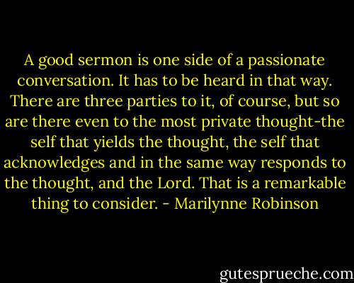 A good sermon is one side of a passionate conversation. It has to be heard in that way. There are three parties to it, of course, but so are there even to the most private thought-the self that yields the thought, the self that acknowledges and in the same way responds to the thought, and the Lord. That is a remarkable thing to consider. - Marilynne Robinson
