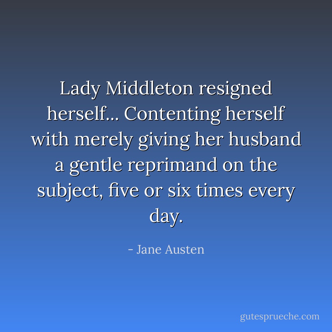 Lady Middleton resigned herself... Contenting herself with merely giving her husband a gentle reprimand on the subject, five or six times every day. - Jane Austen