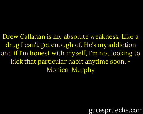 Drew Callahan is my absolute weakness. Like a drug I can't get enough of. He's my addiction and if I'm honest with myself, I'm not looking to kick that particular habit anytime soon. - Monica  Murphy