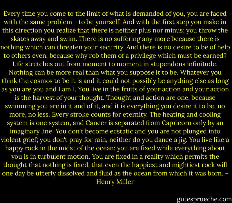 Every time you come to the limit of what is demanded of you, you are faced with the same problem - to be yourself! And with the first step you make in this direction you realize that there is neither plus nor minus; you throw the skates away and swim. There is no suffering any more because there is nothing which can threaten your security. And there is no desire to be of help to others even, because why rob them of a privilege which must be earned? Life stretches out from moment to moment in stupendous infinitude. Nothing can be more real than what you suppose it to be. Whatever you think the cosmos to be it is and it could not possibly be anything else as long as you are you and I am I. You live in the fruits of your action and your action is the harvest of your thought. Thought and action are one, because swimming you are in it and of it, and it is everything you desire it to be, no more, no less. Every stroke counts for eternity. The heating and cooling system is one system, and Cancer is separated from Capricorn only by an imaginary line. You don't become ecstatic and you are not plunged into violent grief; you don't pray for rain, neither do you dance a jig. You live like a happy rock in the midst of the ocean: you are fixed while everything about you is in turbulent motion. You are fixed in a reality which permits the thought that nothing is fixed, that even the happiest and mightiest rock will one day be utterly dissolved and fluid as the ocean from which it was born. - Henry Miller