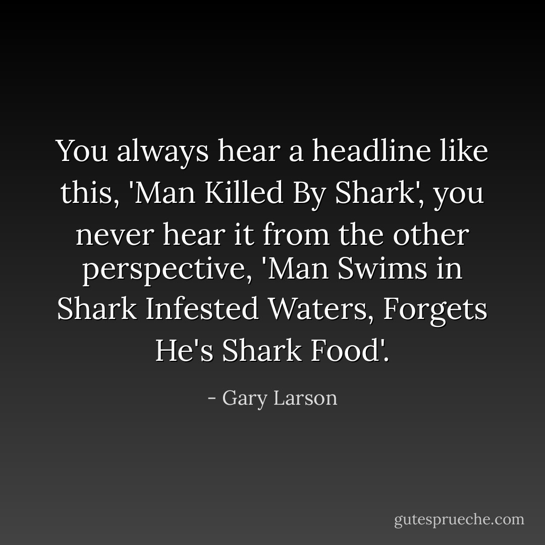You always hear a headline like this, 'Man Killed By Shark', you never hear it from the other perspective, 'Man Swims in Shark Infested Waters, Forgets He's Shark Food'. - Gary Larson