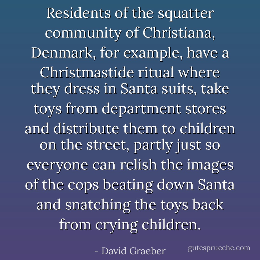 Residents of the squatter community of Christiana, Denmark, for example, have a Christmastide ritual where they dress in Santa suits, take toys from department stores and distribute them to children on the street, partly just so everyone can relish the images of the cops beating down Santa and snatching the toys back from crying children. - David Graeber