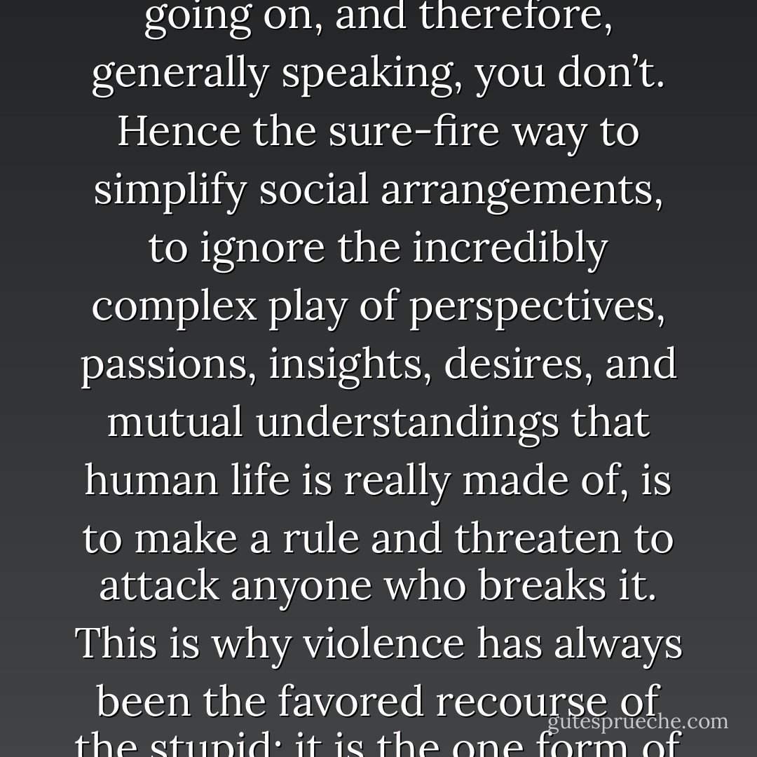 If you have the power to hit people over the head whenever you want, you don’t have to trouble yourself too much figuring out what they think is going on, and therefore, generally speaking, you don’t. Hence the sure-fire way to simplify social arrangements, to ignore the incredibly complex play of perspectives, passions, insights, desires, and mutual understandings that human life is really made of, is to make a rule and threaten to attack anyone who breaks it. This is why violence has always been the favored recourse of the stupid: it is the one form of stupidity to which it is almost impossible to come up with an intelligent response. It is also of course the basis of the state. - David Graeber